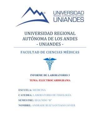 UNIVERSIDAD REGIONAL
AUTONOMA DE LOS ANDES
- UNIANDES -
FACULTAD DE CIENCIAS MÉDICAS
INFORME DE LABORATORIO 3
TEMA: ELECTROCARDIGRAMA
ESCUELA: MEDICINA
CATEDRA: LABORATORIO DE FISIOLOGÍA
SEMESTRE: SEGUNDO “B”
NOMBRE: ANDRADE RUIZ SANTIAGO JAVIER
 