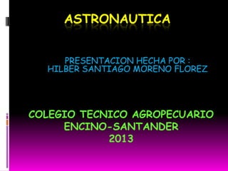 ASTRONAUTICA
PRESENTACION HECHA POR :
HILBER SANTIAGO MORENO FLOREZ
COLEGIO TECNICO AGROPECUARIO
ENCINO-SANTANDER
2013
 