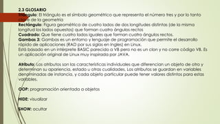 2.3 GLOSARIO
Triángulo: El triángulo es el símbolo geométrico que representa el número tres y por lo tanto
clave de la geometría
Rectángulo: Figura geométrica de cuatro lados de dos longitudes distintas (de la misma
longitud los lados opuestos) que forman cuatro ángulos rectos
Cuadrado: Que tiene cuatro lados iguales que forman cuatro ángulos rectos.
Gambas 3: Gambas es un entorno y lenguaje de programación que permite el desarrollo
rápido de aplicaciones (RAD por sus siglas en Ingles) en Linux.
Está basado en un intérprete BASIC parecido a VB pero no es un clon y no corre código VB. Es
un aplicación original de Linux muy inspirada por JAVA.
Atributo: Los atributos son las características individuales que diferencian un objeto de otro y
determinan su apariencia, estado u otras cualidades. Los atributos se guardan en variables
denominadas de instancia, y cada objeto particular puede tener valores distintos para estas
variables.
OOP: programación orientada a objetos
HIDE: visualizar
SHOW: ocultar
 