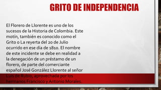 GRITO DE INDEPENDENCIA
El Florero de Llorente es uno de los
sucesos de la Historia de Colombia. Este
motín, también es conocido como el
Grito o La reyerta del 20 de Julio
ocurrido en ese día de 1810. El nombre
de este incidente se debe en realidad a
la denegación de un préstamo de un
florero, de parte del comerciante
español José González Llorente al señor
Luis de Rubio, aprovechada por los
hermanos Francisco y Antonio Morales.
 