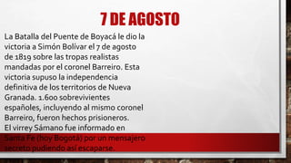 7 DE AGOSTO
La Batalla del Puente de Boyacá le dio la
victoria a Simón Bolívar el 7 de agosto
de 1819 sobre las tropas realistas
mandadas por el coronel Barreiro. Esta
victoria supuso la independencia
definitiva de los territorios de Nueva
Granada. 1.600 sobrevivientes
españoles, incluyendo al mismo coronel
Barreiro, fueron hechos prisioneros.
El virrey Sámano fue informado en
Santa Fe (hoy Bogotá) por un mensajero
secreto pudiendo así escaparse.
 