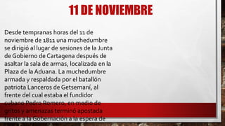 11 DE NOVIEMBRE
Desde tempranas horas del 11 de
noviembre de 1811 una muchedumbre
se dirigió al lugar de sesiones de la Junta
de Gobierno de Cartagena después de
asaltar la sala de armas, localizada en la
Plaza de la Aduana. La muchedumbre
armada y respaldada por el batallón
patriota Lanceros de Getsemaní, al
frente del cual estaba el fundidor
cubano Pedro Romero, en medio de
gritos y amenazas terminó apostada
frente a la Gobernación a la espera de
 