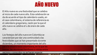 AÑO NUEVO
El Año nuevo es una festividad que se celebra
al inicio de cada nuevo año. Esta celebración se
da de acuerdo al tipo de calendario usado, en
el caso colombiano, el sistema de referencia es
el calendario gregoriano, razón por la que el
año nuevo se celebra el 1 de enero de cada
año.
Los festejos del año nuevo en Colombia se
caracterizan por dar una continuidad a las
festividades que se han presentado durante
diciembre, un momento importante del año
para la idiosincrasia colombiana, en la que las
fiestas, las reuniones familiares o visitas entre
vecinos y conocidos no se hacen esperar.
 