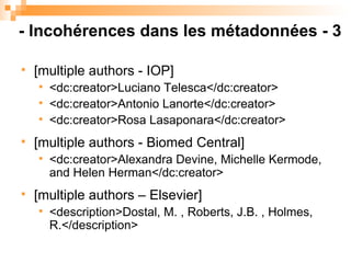 [multiple authors - IOP] <dc:creator>Luciano Telesca</dc:creator>  <dc:creator>Antonio Lanorte</dc:creator> <dc:creator>Rosa Lasaponara</dc:creator> [multiple authors - Biomed Central] <dc:creator>Alexandra Devine, Michelle Kermode, and Helen Herman</dc:creator>  [multiple authors – Elsevier] <description>Dostal, M. , Roberts, J.B. , Holmes, R.</description>  - Incohérences dans les métadonnées - 3 