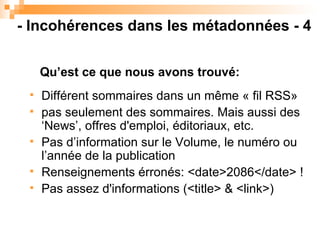 Différent sommaires dans un même « fil RSS» pas seulement des sommaires. Mais aussi des ‘News’, offres d'emploi, éditoriaux, etc. Pas d’information sur le Volume, le numéro ou l’année de la publication Renseignements érronés: <date>2086</date> ! Pas assez d'informations (<title> & <link>) ‏ Qu’est ce que nous avons trouvé: - Incohérences dans les métadonnées - 4 