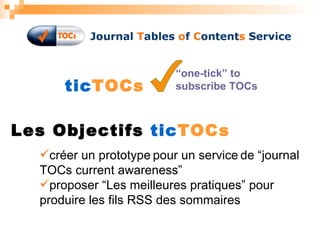 tic TOCs “ one-tick” to subscribe TOCs Les Objectifs  tic TOCs créer un prototype   pour un service   de “journal TOCs current awareness” proposer “Les meilleures pratiques” pour produire les fils RSS des sommaires 