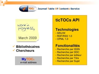 March 2009 Bibliothécaires Chercheurs ticTOCs API Technologies SRU/W RDF/RSS 1.0 OPML 1.0 Fonctionalités Recherche par ISSN Recherche par DDC Recherche par éditeur Recherche par Titre Recherche par Sujet My TOC s e-mail address 