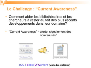 Le Challenge : “Current Awareness” Comment aider les bibliothécaires et les chercheurs à  rester au fait des plus récents développements dans leur domaine ? “ Current Awareness” = TOC Vol, Issue, Year TOC :  T able   O f   C ontent  ( table des matières) ‏ alerte, signalement des nouveaut és” 