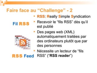 Faire face  au  “Challenge” - 2 RSS :  R eally  S imple  S yndication Recevoir le “fils RSS” dès qu’il est publié  Des pages web (XML) automatiquement traitées par des ordinateurs plutôt que par des personnes N écessite un lecteur de “fils RSS”  (“ RSS reader ”) ‏ Fil  RSS RSS  Feed 