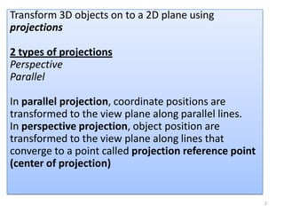 Transform 3D objects on to a 2D plane using
projections

2 types of projections
Perspective
Parallel

In parallel projection, coordinate positions are
transformed to the view plane along parallel lines.
In perspective projection, object position are
transformed to the view plane along lines that
converge to a point called projection reference point
(center of projection)


                                                        2
 