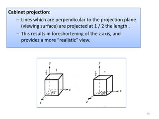 Cabinet projection:
   – Lines which are perpendicular to the projection plane
     (viewing surface) are projected at 1 / 2 the length .
   – This results in foreshortening of the z axis, and
     provides a more “realistic” view.




                                                             20
 
