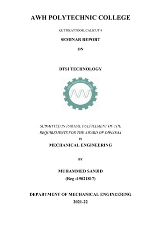 AWH POLYTECHNIC COLLEGE
KUTTIKATTOOR, CALICUT-8
SEMINAR REPORT
ON
DTSI TECHNOLOGY
SUBMITTED IN PARTIAL FULFILLMENT OF THE
REQUIREMENTS FOR THE AWARD OF DIPLOMA
IN
MECHANICAL ENGINEERING
BY
MUHAMMED SANJID
(Reg :19021817)
DEPARTMENT OF MECHANICAL ENGINEERING
2021-22
 