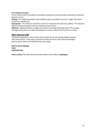 25
FC-3: Common services
The FC-3 level of the FC standard is intended to provide the common services required for advanced
features such as:
Striping -To multiply bandwidth using multiple N_ports in parallel to transmit a single information
unit across multiple links.
Hunt groups - The ability for more than one Port to respond to the same alias address. This improves
efficiency by decreasing the chance of reaching a busy N_Port.
Multicast - Multicast delivers a single transmission to multiple destination ports. This includes
sending to all N_Ports on a Fabric (broadcast) or to only a subset of the N_Ports on a Fabric.
Fibre Channel SAN
This section expands our view of Fibre Channel with the aim of realising storage networks
with Fibre Channel. To this end, we will first consider the three Fibre Channel topologies
point-to-point, fabric and arbitrated loop more closely
Point-to-point topology
Fabric
arbitrated loop
Same as above The Fibre Channel standard defines three different topologies:
 
