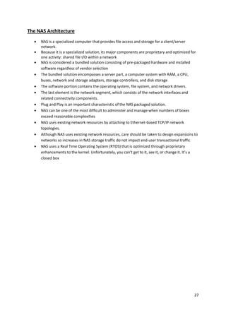 27
The NAS Architecture
 NAS is a specialized computer that provides file access and storage for a client/server
network.
 Because it is a specialized solution, its major components are proprietary and optimized for
one activity: shared file I/O within a network
 NAS is considered a bundled solution consisting of pre-packaged hardware and installed
software regardless of vendor selection
 The bundled solution encompasses a server part, a computer system with RAM, a CPU,
buses, network and storage adapters, storage controllers, and disk storage
 The software portion contains the operating system, file system, and network drivers.
 The last element is the network segment, which consists of the network interfaces and
related connectivity components.
 Plug and Play is an important characteristic of the NAS packaged solution.
 NAS can be one of the most difficult to administer and manage when numbers of boxes
exceed reasonable complexities
 NAS uses existing network resources by attaching to Ethernet-based TCP/IP network
topologies.
 Although NAS uses existing network resources, care should be taken to design expansions to
networks so increases in NAS storage traffic do not impact end-user transactional traffic
 NAS uses a Real Time Operating System (RTOS) that is optimized through proprietary
enhancements to the kernel. Unfortunately, you can’t get to it, see it, or change it. It’s a
closed box
 