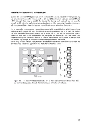 29
Performance bottlenecks in file servers
Current NAS servers and NAS gateways, as well as classical file servers, provide their storage capacity
via conventional network file systems such as NFS and CIFS or Internet protocols such as FTP and
HTTP. Although these may be suitable for classical file sharing, such protocols are not powerful
enough for I/O-intensive applications such as databases or video processing. Nowadays, therefore,
I/O-intensive databases draw their storage from disk subsystems rather than file servers.
Let us assume for a moment that a user wishes to read a file on an NFS client, which is stored on a
NAS server with internal SCSI disks. The NAS server’s operating system first of all loads the file into
the main memory from the hard disk via the SCSI bus, the PCI bus and the system bus, only to
forward it from there to the network card via the system bus and the PCI bus. The data is thus
shovelled through the system bus and the PCI bus on the file server twice (Figure). If the load on a
file server is high enough, its buses can thus become a performance bottleneck.
When using classical network file systems the data to be transported is additionally copied from the
private storage area of the application into the buffer cache of the kernel
 