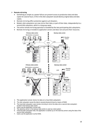 18
 Remote mirroring
 Something as simple as a power failure can prevent access to production data and data
copies for several hours. A fire in the disk subsystem would destroy original data and data
copies.
 Remote mirroring offers protection against such disasters.
 Modern disk subsystems can now mirror their data, or part of their data, independently to a
second disk subsystem, which is a long way away.
 The entire remote mirroring operation is handled by the two participating disk subsystems.
 Remote mirroring is invisible to application servers and does not consume their resources.
1. The application server stores its data on a local disk subsystem.
2. The disk subsystem saves the data to several physical drives by means of RAID.
3. The local disk subsystem uses remote mirroring to mirror the data onto a second disk subsystem
located in the backup data centre
4. Users use the application via the LAN.
5. The stand-by server in the backup data centre is used as a test system.
6. If the first disk subsystem fails, the application is started up on the stand-by server using the data of the
second disk subsystem
7. Users use the application via the WAN.
 
