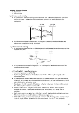19
Two types of remote mirroring:
1. Synchronous
2. Asynchronous
Synchronous remote mirroring
 In synchronous remote mirroring a disk subsystem does not acknowledge write operations
until it has saved a block itself and received write confirmation from the second disk
subsystem.
 Synchronous remote mirroring has the advantage that the copy of the data held by the
second disk subsystem is always up-to-date.
Asynchronous remote mirroring
 In asynchronous remote mirroring one disk subsystem acknowledges a write operation as soon as it has
saved the block itself.
 In asynchronous remote mirroring there is no guarantee that the data on the second disk
subsystem is up-to-date.
 LUN masking (LUN – Logical Unit Number)
 over a storage area network (SAN).
 LUN masking limits the access to the hard disks that the disk subsystem exports to the
connected server.
 A disk subsystem makes the storage capacity of its internal physical hard disks available to
servers by permitting access to individual physical hard disks, or to virtual hard disks created
using RAID, via the connection ports.
 Based upon the SCSI protocol, all hard disks – physical and virtual – that are visible outside
the disk subsystem are also known as LUN
 Without LUN masking every server would see all hard disks that the disk subsystem
provides. As a result, considerably more hard disks are visible to each server than is
necessary
 Each server now sees only the hard disks that it actually requires. LUN masking thus acts as a
filter between the exported hard disks and the accessing servers
 With LUN masking, each server sees only its own hard disks. A configuration error on server
1 can no longer destroy the data of the two other servers. The data is now protected.
 