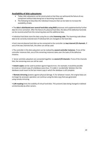 20
Availability of disk subsystems
 Today, disk subsystems can be constructed so that they can withstand the failure of any
component without data being lost or becoming inaccessible
 The following list describes the individual measures that can be taken to increase the
availability of data
• The data is distributed over several hard disks using RAID processes and supplemented by further
data for error correction. After the failure of a physical hard disk, the data of the defective hard disk
can be reconstructed from the remaining data and the additional data.
• Individual hard disks store the data using the so-called Hamming code. The Hamming code allows
data to be correctly restored even if individual bits are changed on the hard disk.
• Each internal physical hard disk can be connected to the controller via two internal I/O channels. If
one of the two channels fails, the other can still be used.
• The controller in the disk subsystem can be realised by several controller instances. If one of the
controller instances fails, one of the remaining instances takes over the tasks of the defective
instance.
• Server and disk subsystem are connected together via several I/O channels. If one of the channels
fails, the remaining ones can still be used.
• Instant copies can be used to protect against logical errors. For example, it would be possible
to create an instant copy of a database every hour. If a table is ‘accidentally’ deleted, then the
database could revert to the last instant copy in which the database is still complete.
• Remote mirroring protects against physical damage. If, for whatever reason, the original data can
no longer be accessed, operation can continue using the data copy that was generated
using remote mirroring
• LUN masking limits the visibility of virtual hard disks. This prevents data being changed or deleted
unintentionally by other servers.
 