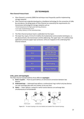 23
I/O TECHNIQUES
Fibre Channel Protocol Stack
 Fibre Channel is currently (2009) the technique most frequently used for implementing
storage networks.
 Fibre Channel was originally developed as a backbone technology for the connection of LANs
By coincidence, the design goals of Fibre Channel are covered by the requirements of a
transmission technology for storage networks such as:
• Serial transmission for high speed and long distances;
• Low rate of transmission errors;
• Low delay (latency) of the transmitted data;
 The Fibre Channel protocol stack is subdivided into five layers
 The lower four layers, FC-0 to FC-3 define the fundamental communication techniques, i.e.
the physical levels, the transmission and the addressing. The upper layer, FC-4, defines how
application protocols (upper layer protocols, ULPs) are mapped on the underlying Fibre
Channel network.
Links, ports and topologies
The Fibre Channel standard defines three different topologies:
1. Point- to-point : - Point-to-point defines a bi-directional connection between two
Devices
2. Arbitrated loop : - Arbitrated loop defines a unidirectional ring in which only two devices
can ever exchange data with one another at any one time
3. Fabric : - Fabric defines a network in which several devices can exchange data
simultaneously at full bandwidth
 