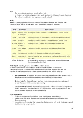 24
Links
 The connection between two ports is called a link
 In the point-to-point topology and in the fabric topology the links are always bi-directional
 The links of the arbitrated loop topology are unidirectional
Ports:
A Fibre Channel (FC) port is a hardware pathway into and out of a node that performs data
communications over an FC link. (An FC link is sometimes called an FC channel.)
B-Port Bridge Port B-Ports serve to connect two Fibre Channel switches together via
Asynchronous Transfer Mode
FC-1: 8b/10b encoding, ordered sets and link control protocol
FC-1 defines how data is encoded before it is transmitted via a Fibre Channel cable
(8b/10b encoding). FC-1 also describes certain transmission words (ordered sets) that are
required for the administration of a Fibre Channel connection (link control protocol).
 8b/10b encoding: An encoding procedure that converts an 8-bit data byte sequence into a
10-bit transmission word sequence that is optimised for serial transmission.
 Ordered sets: The Ordered Sets are four byte transmission words containing data and
special characters which have a special meaning.
 Link Control Protocol: With the aid of ordered sets, FC-1 defines various link level protocols
for the initialisation and administration of a link. Examples of link level protocols are the
initialisation and arbitration of an arbitrated loop.
FC-2: Data transfer
 FC-2 is the most comprehensive layer in the Fibre Channel protocol stack.
 It determines how larger data units (for example, a file) are transmitted via the Fibre
Channel network.
 It regulates the flow control that ensures that the transmitter only sends the data at a speed
that the receiver can process it.
 