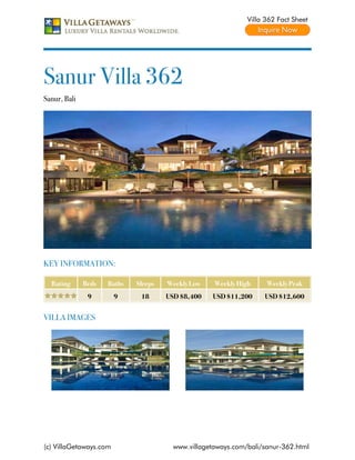 Villa 362 Fact Sheet




Sanur Villa 362
Sanur, Bali




KEY INFORMATION:

  Rating      Beds   Baths   Sleeps   Weekly Low    Weekly High     Weekly Peak
               9        9     18      USD $8,400   USD $11,200     USD $12,600


VILLA IMAGES




(c) VillaGetaways.com                   www.villagetaways.com/bali/sanur-362.html
 