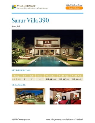 Villa 390 Fact Sheet




Sanur Villa 390
Sanur, Bali




KEY INFORMATION:

  Rating      Beds   Baths   Sleeps   Weekly Low    Weekly High    Weekly Peak
               3        3      4      USD $3,255    USD $3,745     USD $4,445


VILLA IMAGES




(c) VillaGetaways.com                 www.villagetaways.com/bali/sanur-390.html
 