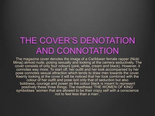 THE COVER’S DENOTATION
AND CONNOTATION
The magazine cover denotes the image of a Caribbean female rapper (Nicki
Minaj) almost nude, posing sexually and looking at the camera seductively. The
cover consists of only four colours (pink, white, cream and black). However, it
connotes way more. To start off, her outfit and her look accompanied by her
pose connotes sexual attraction which tends to draw men towards the cover.
Keenly looking at the cover it will be noticed that her look combined with the
colour of her outfit and pose isnt only that of seduction but also
boldness, courage and power as the colour black is meant to represent
positively these three things. The masthead ‘THE WOMEN OF KING’
symbolises ‘women that are allowed to be their crazy self with a conscience
not to feel less than a man’.
 