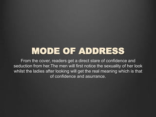 MODE OF ADDRESS
From the cover, readers get a direct stare of confidence and
seduction from her.The men will first notice the sexuality of her look
whilst the ladies after looking will get the real meaning which is that
of confidence and asurrance.
 