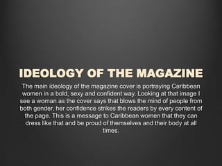 IDEOLOGY OF THE MAGAZINE
The main ideology of the magazine cover is portraying Caribbean
women in a bold, sexy and confident way. Looking at that image I
see a woman as the cover says that blows the mind of people from
both gender, her confidence strikes the readers by every content of
the page. This is a message to Caribbean women that they can
dress like that and be proud of themselves and their body at all
times.
 