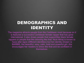 DEMOGRAPHICS AND
IDENTITY
The magazine attracts people from the Caribbean most because on it
is featured a successful Caribbean female rapper that has gone
international. It also draws people that support/like black female
rappers or people that like dressing like that. Nicki Minaj is known to
have alter egos (different identities) but her identity chosen is
BARBIE, the beautiful, sexy, calm, bold and powerful girl, this
encourages her readers to dress like that and be confident in
themselves.
 