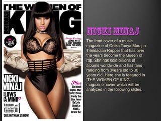 The front cover of a music
magazine of Onika Tanya Maraj a
Trinidadian Rapper that has over
the years become the Queen of
rap. She has sold billions of
albums worldwide and has fans
ranging from 3years old to 30
years old. Here she is featured in
‘THE WOMEN OF KING’
magazine cover which will be
analyzed in the following slides.
 