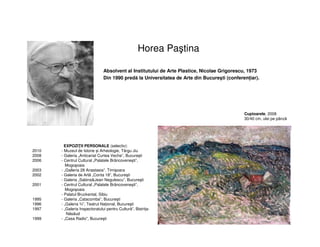 Horea Paştina
Absolvent al Institutului de Arte Plastice, Nicolae Grigorescu, 1973
Din 1990 predă la Universitatea de Arte din Bucureşti (conferențiar).
EXPOZIȚII PERSONALE (selectiv):
2010 - Muzeul de Istorie și Arheologie, Târgu Jiu
2008 - Galeria „Anticariat Curtea Veche”, Bucureşti
2006 - Centrul Cultural „Palatele Brâncoveneşti”,
Mogoşoaia
2003 - „Galleria 28 Anastasia”, Timişoara
2002 - Galeria de Artă „Conta 18”, Bucureşti
- Galeria „Sabina&Jean Negulescu”, Bucureşti
2001 - Centrul Cultural „Palatele Brâncoveneşti”,
Mogoşoaia
- Palatul Bruckental, Sibiu
1995 - Galeria „Catacomba”, Bucureşti
1996 - „Galeria ¾”, Teatrul Național, Bucureşti
1997 - „Galeria Inspectoratului pentru Cultură”, Bistrița-
Năsăud
1999 - „Casa Radio”, Bucureşti
Cuptoarele, 2008
30/40 cm, ulei pe pânză
 