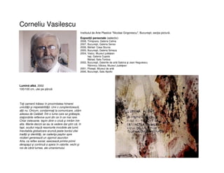 Corneliu Vasilescu
Institutul de Arte Plastice "Nicolae Grigorescu", Bucureşti, secţia pictură.
Expoziții personale (selectiv):
2008, Timişoara, Galeria Calina
2007, Bucureşti, Galeria Senso
2006, Bârlad- Casa Sturza
2005, Bucureşti, Galeria Simeza
2004, Vaslui, Muzeul judeţean
Iaşi, Galeria Cupola
Bârlad, Sala Tonitza
2002, Bucureşti, Galeriile de artă Sabina şi Jean Negulescu
Râmnicu Vâlcea, Muzeul Judeţean
2001, Ploieşti, Muzeul de artă
2000, Bucureşti, Sala Apollo
Lumină albă, 2002
100/100 cm, ulei pe pânză
Toţi oamenii trãiesc în proximitatea himerei
unicitãţii şi irepetabilitãţii. Unii o conştientizeazã,
alţii nu. Oricum, condamnaţi la comunicare, uitãm
adesea de Celãlalt. Într-o lume care se grãbeşte,
staţionãrile reflexive sunt din ce în ce mai rare.
Chiar irelevante. Ieşim dintr-o crizã şi intrãm într-
alta. Marile decizii se iau la vedere dar ştim cã, în
fapt, ocultul mişcã resorturile invizibile ale lumii.
Inevitabila globalizare aruncã peste bordul zilei
tradiţii şi identitãţi, iar cadenţa paşilor spre
nicãieri genereazã un zgomot asurzitor.
Arta, ca reflex social, sesizeazã printre primii
derapajul şi continuã a spera în valorile, vechi şi
noi de când lumea, ale umanismului.
 