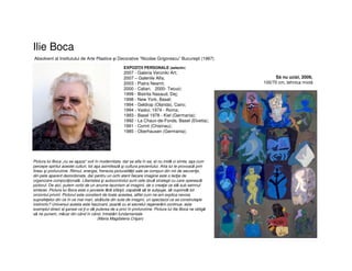 Ilie Boca
Absolvent al Institutului de Arte Plastice şi Decorative “Nicolae Grigorescu” Bucureşti (1967)
EXPOZIŢII PERSONALE (selectiv)
2007 - Galeria Veroniki Art;
2007 – Galeriile Alfa;
2003 - Piatra Neamt;
2000 - Caliari. 2000- Tecuci;
1999 - Bistrita Nasaud, Dej;
1998 - New York, Basel;
1994 - Geldrop (Olanda), Cairo;
1994 - Vaslui; 1974 - Roma;
1993 - Basel 1978 - Kiel (Germania);
1992 - La Chaux-de-Fonds, Basel (Elvetia);
1991 - Corint (Chisinau);
1985 - Oberhausen (Germania);
Pictura lui Boca „nu se aşaza“ voit în modernitate, dar se afla în ea, el nu imită ci simte, aşa cum
percepe spiritul acestei culturi, tot aşa asimilează şi cultura prezentului. Arta lui te provoacă prin
firesc şi profunzime. Ritmul, energia, frenezia picturalităţii sale se compun din mii de secvenţe,
din pete aparent dezordonate, dar pentru un ochi atent fiecare imagine este o lecţie de
organizare compoziţională. Libertatea şi autocontrolul sunt cele două strategii cu care operează
pictorul. De aici, putem vorbi de un anume laconism al imaginii, de o creaţie ce stă sub semnul
sintezei. Pictura lui Boca este o poveste fără sfârşit, capabilă să te subjuge, să cuprindă tot
orizontul privirii. Pictorul este constient de toate acestea, altfel cum ne-am explica nevoia
suprafeţelor din ce în ce mai mari, alcătuite din sute de imagini, un spectacol ce se construieşte
instinctiv? Universul acesta este fascinant, poartă cu el secretul regenerării continue, este
exemplul direct al şansei ce ţi-o dă puterea de a privi în profunzime. Pictura lui Ilie Boca ne obligă
să ne punem, măcar din când în când, întrebări fundamentale
(Maria Magdalena Crişan)
Să nu ucizi, 2009,
100/70 cm, tehnica mixtă
 