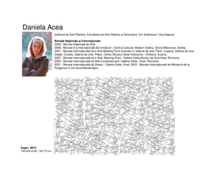Daniela Acea
Institutul de Arte Plastice, Facultatea de Arte Plastice şi Decorative "Ion Andreescu" Cluj-Napoca
Bienale Naţionale şi Internaţionale:
2009 - Bienala Naţională de Artă
2008 - Bienala 9-a Internaţională de miniatură - Centrul Cultural, Modern Galery, Gornji Milanovac, Serbia,
2007 - Bienala Internaţională de e Artă Meeting Point itinerata in: Galeria de arta- Pecs, Ungaria, Galeria de arta -
Osijek, Croatia, Galeria de arta- Pilsen, Cehia, Muzeul Oskar Kokoscha - Pohland, Austria,
2007 - Bienala Internaţională de e Artă, Meeting Point - Galeria Delta,Muzeul de Arta Arad, Romania,
2005 - Bienala Internaţională de Artă Contemporană -Galeria Delta , Arad, Romania,
2001 - Bienala Internaţională de Desen - Galeria Delta, Arad, 2003 - Bienala Internaţională de Miniatură de la
Podgorica C-rna Gora-Montenegro,
Îngeri, 2010
Tehnică mixtă, 130/170 cm
 