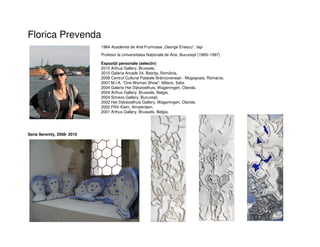 Florica Prevenda
1984 Academia de Arte Frumoase „George Enescu”, Iaşi
Profesor la Universitatea Națională de Arte, București (1993–1997)
Expoziţii personale (selectiv)
2010 Arthus Gallery, Brussels.
2010 Galeria Arcade 24, Bistriţa, România.
2008 Centrul Cultural Palatele Brâncoveneşti - Mogoşoaia, Romania.
2007 M.I.A. "One Woman Show", Milano, Italia.
2004 Galerie Het Dijkstoelhuis, Wageningen, Olanda.
2004 Arthus Gallery, Brussels, Belgia.
2004 Simeza Gallery, Bucureşti.
2002 Het Dijkstoelhuis Gallery, Wageningen, Olanda.
2002 FNV Kiem, Amsterdam.
2001 Arthus Gallery, Brussels, Belgia.
Seria Serenity, 2008- 2010
 
