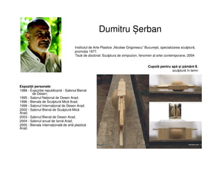 Dumitru Șerban
Expoziții personale:
1988 - Expoziție republicană - Salonul Bienal
de Desen;
1995 - Salonul Național de Desen Arad;
1996 - Bienala de Sculptură Mică Arad;
1999 - Salonul Internațional de Desen Arad;
2002 - Salonul Bienal de Sculptură Mică
Arad;
2003 - Salonul Bienal de Desen Arad;
2004 - Salonul anual de Iarnă Arad;
2005 - Bienala internațională de artă plastică
Arad.
Institutul de Arte Plastice „Nicolae Grigorescu” București, specializarea sculptură,
promoția 1977.
Teză de doctorat: Sculptura de simpozion, fenomen al artei contemporane, 2004
Cupolă pentru apă și pământ II,
sculptură în lemn
 