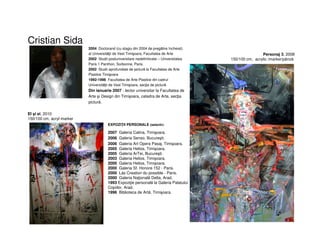 Cristian Sida
2004 Doctorand (cu stagiu din 2004 de pregătire încheiat)
al Universităţii de Vest Timişoara, Facultatea de Arte
2002 Studii postuniversitare nedefinitivate – Universitatea
Paris 1 Panthon, Sorbonne, Paris.
2002 Studii aprofundate de pictură la Facultatea de Arte
Plastice Timişoara
1992-1998 Facultatea de Arte Plastice din cadrul
Universităţii de Vest Timişoara, secţia de pictură
Din ianuarie 2007 - lector universitar la Facultatea de
Arte şi Design din Timişoara, catedra de Arte, secţia
pictură.
EXPOZIŢII PERSONALE (selectiv)
2007 Galeria Calina, Timişoara.
2006 Galeria Senso, Bucureşti.
2006 Galeria Art Opera Pasaj, Timişoara.
2005 Galeria Helios, Timişoara.
2005 Galeria ArTei, Bucureşti.
2003 Galeria Helios, Timişoara.
2000 Galeria Helios, Timişoara.
2000 Galeria Sf. Honore 152 - Paris.
2000 Lás Creation du possible - Paris.
2000 Galeria Naţională Delta, Arad.
1993 Expoziţie personală la Galeria Palatului
Copiilor, Arad.
1996 Biblioteca de Artă, Timişoara.
El şi ei, 2010
150/100 cm, acryl marker
Personaj 3, 2008
150/100 cm, acrylic /marker/pânză
 