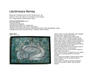 Lăcrămioara Nemeş
Absolventă a Facultăţii de Arte Frumoase "George Enescu", Iaşi
Doctorat în Arte Vizuale, obţinut la Universitatea de Vest,Timişoara
Prof., Colegiul Naţional „Vasile Alecsandri” Bacău
ACTIVITATE EXPOZIŢIONALĂ (selectiv)
-Saloanele Moldovei.
-Expoziţia anuală băcăuană.
-Expoziţia de grup "Atelier 35" a artiştilor tineri.
-Bienala de Artă Plastică "Lascar Vorel", Piatra Neamţ.
-Expoziţia "Semne Creştine" de la Centrul Internaţional de Cultură şi Artă "GeorgeApostu", Bacău.
-Expoziţtie de portrete şi maternităţi "Dincolo", la Galeriile "Velea" din Bacău
Tabloul „Teama”, din seria „Maternitate” aduce imaginea
umanităţii simple, bogată în semnificaţii.
Tonul sumbru ne vorbeşte despre pericole, forţe
obscure, neguri, umbre ce se opun evoluţiei normale.
Mama şi copilul sunt într-o poziţie nefirească. Mama se
pleacă asupra copilului curbându-şi trupul, ghemuindu-se
ca să-l apere. Fruntea sa atinge pamântul şi braţele
acoperă trupul plăpând. Din toată fiinţa micuţă rămâne la
vedere doar capul apropiat de al mamei.
Nu se văd trăsăturile feţei. Ochii sunt închişi, privirea se
îndreaptă spre interior, un loc fără pericole.
Gestul ocrotitor al mamei, curbura severă, se adună cu
grijă şi copilul e bine ascuns.
Trupul mamei colorat într-o nuanţă de gri e într-o deplină
nuditate, semn al purităţii absolute şi al înfruntării
primejdiei.
În jurul trupurilor se arcuieşte o masă de verde şi arămiu
care se închide tot mai mult, aproape de negru la
marginile tabloului.
Întregul „ghem” al formelor e înconjurat de pătrate în
care sunt scrise citate din „Biblie”, ceea ce asigură
protecţia.
Teama, 2010
40/60 cm, tehnică mixtă
 