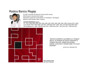 Rodica Banciu Regep
Din 2007 conducător de doctorat în domeniul Arte Vizuale
2004 Doctorat în domeniul Arte Vizuale
Absolventă a Institutului de Arte Plastice "Ion Andreescu", Cluj-Napoca
Membră a UAP România, filiala Timişoara
EXPOZIŢII PERSONALE (selectiv)
32 – 2010, 2009, 2008, 2006, 2004, 2003, 2002, 2001, 2000, 1999, 1996, 1994, 1993 Timişoara (RO) • 2005
Turnu Severin (RO) • 2003, 2000 Lugoj (RO) • 2002 Sibiu (RO) • 2002, 1975, 1972 Sânnicolaul Mare (RO) •
2001 Budapesta (H) • 2000, 1999 Bucureşti (RO) • 1998 Cenad (RO) • 1997 Deva (RO) • 1995 Arad (RO)
“Aparenta simplitate a suprafeţelor şi a întregului
discurs, se fondează pe suportul matematic al
limbajului decorativ, adaptat demostraţiei
plastice, consumate în această etapă, într-o pură
planeitate.”
prof.dr.univ. Alexandra Titu
Fără violenţă, 2010
180-180 cm, colaj textil
 