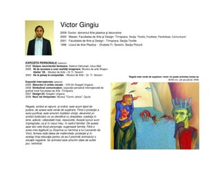 Victor Gingiu
2009 Doctor, domeniul Arte plastice şi decorative
2005 Master, Facultatea de Arte şi Design -Timişoara, Secţia “Textile, Fluiditate, Flexibilitate, Comunicare”
2001 Facultatea de Arte şi Design - Timişoara, Secţia Textile
1996 Liceul de Arte Plastice - Drobeta Tr. Severin, Secţia Pictură
Regele este verde de supărare: nimic nu poate schimba lumea sa
80/60 cm, ulei pe pânză, 2006
EXPOZIŢII PERSONALE (selectiv)
2009 Despre necontenita fantazare, Galeria Cărtureşti, Iulius Mall
2006 40 de ipostaze a unei realităţi imaginare, Muzeul de artă, Braşov
Atelier ‘05, - Muzeul de Artă – Dr.Tr. Severin
2003 De la peisaj la compoziţie, - Muzeul de Artă – Dr. Tr. Severin
Regele, simbol al raţiunii, al ordinii, este acum lipsit de
putere, de aceea este verde de supărare. Fiind o proiecţie a
eului purificat, este sinonim înaltelor virtuţii, devenind un
simbol totalizator ce se identifică cu dreptatea, credinţa în
bine, adevăr, câteodată însă, nesocotite. Aceste lucruri sunt
impregnate, ca şi în cazul meu, în cadrul familiei. De aceea
apar aici cele două personaje, sugerează familia. Fără a
avea vreo legătură cu Doamna cu hermina a lui Leonardo da
Vinci, femeia redă ideea de maternitate, protecţie şi în
acelaşi timp educaţie pentru că ea îi prezintă animalului o
situaţie negativă. Iar animalul este sinonim ideei de suflet
pur, neîntinat.
Expoziţii internaţionale (selectiv)
2009 Absurdul în artele vizuale, - ICR din Szeged Ungaria
2008 Simbolical comunicaţion, expoziţie periodică internaţională de
grafică mică Facultatea de Arte -Timişoara
2007 Design-24, Szeged, Ungaria
2006 Noul val timişorean, Muzeul "Corvin János"- Gyula
 