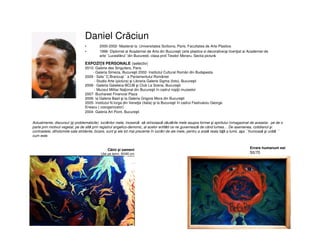 Daniel Crăciun
• 2000-2002- Masterat la Universitatea Sorbona, Paris, Facultatea de Arte Plastice.
• 1996- Diplomat al Academiei de Arta din Bucureşti (arte plastice si decorative)şi licenţiat al Academiei de
arte``Luceafărul``din Bucuresti, clasa prof.Teodor Moraru, Sectia pictură.
EXPOZIŢII PERSONALE (selectiv)
2010- Galerie des Singuliers, Paris
- Galeria Simeza, Bucureşti 2002- Institutul Cultural Român din Budapesta
2009 - Sala``C.Brancuşi`` a Parlamentului României
- Studio Arte (pictura) şi Libraria Galerie Sigma (foto), Bucureşti
2008 - Galeria Galateca-BCUB şi Club La Scena, Bucureşti
- Muzeul Militar Naţional din Bucureşti în cadrul nopţii muzeelor
2007- Bucharest Financial Plaza
2006- la Galeria Basil şi la Galeria Grigore Mora din Bucureşti
2005- Institutul N.Iorga din Veneţia (Italia) şi la Bucureşti în cadrul Festivalulu George
Enescu ( coorganizator)
2004- Galeria Art Point, Bucureşti
Câini şi oameni
Ulei pe lemn, 60/80 cm
Errare humanum est
50/70
Actualmente, discursul (şi problematicile) lucrărilor mele, încearcă să reînoiască căutările mele asupra formei şi spiritului înmagazinat de aceasta- pe de o
parte prin motivul vegetal, pe de altă prin registrul angelico-demonic, al acelor entităti ce ne guvernează de când lumea… De asemenea, cotidianul şi
contrastele, dihotomiile sale stridente, bizare, sunt şi ele tot mai prezente în lucrări de ale mele, pentru a arată reala faţă a lumii, aşa ``frumoasă şi urâtă ``
cum este.
 