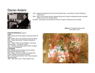 Dacian Andoni
1993 – absolvent al Academiei de Arte Vizuale “George Enescu”, Iaşi (clasa prof. Adrian Podoleanu),
secţia pictură.
2005 – doctor în arte vizuale, titlul tezei: Aspecte ale sacrului în pictura româneascã actualã, conducãtor
ştiinţific d-na Prof. Dr. Rodica Vârtaciu.
Din 2006 – conferenţiar la Universitatea de Vest din Timişoara, Facultatea de Arte şi Design.
EXPOZITII PERSONALE (selectiv):
în ţară
2009 – Muzeul de Artã Cluj-Napoca, Expoziţia Dincolo de
materie
2009 - Galeria „Dana” Iaşi, Expoziţia Dincolo de materie
2006 – Palatul Administrativ Timişoara, Expoziţie de
acuarele
2004 – Galeria “Sabina & Jean Negulescu”, Bucureşti.
Titlul expoziţiei: …prin cele ce se vãd.
2004 - Expoziţie Paul Neagu-Dacian Andoni, la Galeria
“Sabina & Jean Negulescu”
în strãinãtate
2007 –Bienala de artã contemporanã de la Veneţia,
Expoziţia Intre memorie şi uitare,
2003 – Maison de l’Europe, Hôtel de Coulange Paris,
Franţa. Expoziţia Timp, Culoare şi Simbol.
2001 – Centrul Cultural Român, Paris, Franţa; Expoziţia
Săptămâna Mare
1998 – Salle Atrium, Lyon, Franţa; Expoziţia Timp
Adâncul, Transpoziție dupã acuarelã
200 x 300 cm, print
 