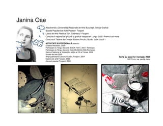 Janina Oae
Absolventă a Universităţii Naţionale de Arte Bucureşti. Secţia-Grafică
Școala Populară de Arte Plastice- Focşani
Liceul de Arte Plastice "Gh. Tătărescu" Focşani
Concursul naţional de pictură şi grafică Vespasian Lungu 2005- Premiul cel mare
Concursul Tabăra de Creaţie- Poiana Pinului, Buzău 2004-Locul 1
ACTIVITATE EXPOZIŢIONALĂ (selectiv)
Oradea Recreativ, 2009
Participare la Târgul de carte BOOK FEST, 2007, Romexpo
Participare la Târgul de carte GAUDEAMUS,2006,Romexpo
Salonul Național al Studenților ediția a VIII-a Tulcea, 2006
Scoala de arte 2005
Afişe publicitare Cancerul la sân, Focșani, 2004
Galeria de artă Focşani, 2002
Ateneul popular Focşani, 2000
Seria Cu paşii lor înaripaţi, 2008
100/70 cm, tuş, peniţă, laviu
 