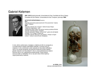 Gabriel Kelemen
2007- 2010 coala doctorală, Universitatea de Vest, Facultatea de Arte şi Design
Facultatea de Arte Plastice, Universitatea de Vest Timişoara, (promoţia 1998)
ACTIVITATE EXPOZIŢIONALĂ (selectiv)
2010
•Expoziţie personală sculptură policromă "Anti-anamorfoze", Galeria
Helios, Timişoara
2009
•Expoziţie colectivă "Art in Progres", Galeria Europa, Braşov
•Tabăra de creaţie Brebu "Axe"
•Sărbătoarea străzii Eugeniu de Savoya crearea şi predarea Bufnitei
imperiale, expoziţie de grup, Timişoara
•Expoziţie personală "Vibraţie, formă, simbol" galeria de artă digitală
Arhipelag Art, Fundaţia Timişoara 89
•Expoziţie colectivă "Absurdul în arta plastică - Omagiu lui Eugen
Ionescu”, Institutul Cultural Român, Budapesta
In vitro, tehnic vorbind este o instalaţie cu înălţimea de 80 cm concepută ca
un protest direct la adresa însămânţării artificiale, a avortului cât şi la
creşterea in vitro a embrionilor umani realizate prin fecundare artificială şi
care nu au acordul donatorilor (din băncile de spermă se preia material
genetic masculin şi se fecundează în vitro cu ovule prelevate de la cadavre
feminine care nu au o apartenenta socială precisă). Acest embrion
homuncul aflat nu întâmplător într-un vas-uter vitros trimite implicit şi
înspre prezervativul masculin.
In VITRO, 2009
tehnică mixtă sticlă, 80 cm
 