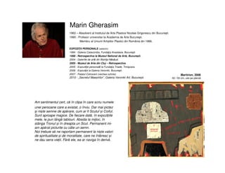 Marin Gherasim
Am sentimentul cert, că în clipa în care scriu numele
unei persoane care a existat, o înviu. Dar mai pictez
și niște semne de apărare, cum ar fi Scutul și Coiful.
Sunt aproape magice. De fiecare dată, în expozițiile
mele, le pun lângă tablouri. Absida la mijloc, în
stânga Tronul și în dreapta un Scut. Permanent mi-
am apărat picturile cu câte un semn.
Noi trebuie să ne raportam permanent la niște valori
de spiritualitate și de moralitate, care ne întăresc și
ne dau sens vieții. Fără ele, ea ar naviga în derivă.
1962 – Absolvent al Institutul de Arte Plastice Nicolae Grigorescu din Bucureşti.
1990 - Profesor universitar la Academia de Arte Bucureşti.
Membru al Uniunii Artiștilor Plastici din România din 1966.
EXPOZIŢII PERSONALE (selectiv)
1994 - Galeria Catacomba, Fundaţia Anastasia, Bucureşti.
1998 - Retrospectiva la Muzeul National de Artă, Bucureşti.
2004 - Galeriile de artă din Bistriţa-Năsăud.
2005 - Muzeul de Arta din Cluj – Retrospectiva.
2005 - Expozitţie personală la Fundaţia Triade, Timişoara.
2006 - Expoziţie la Galeria Veroniki, Bucureşti.
2007 - Palatul Cotroceni (vechea cuhnie).
2010 - „Secretul Maeștrilor”, Galeria Veroniki Art, București.
Martirion, 2008
50 / 50 cm, ulei pe pânză
 