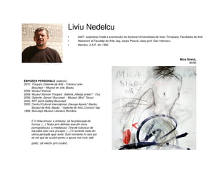 Liviu Nedelcu
• 2007- susţinerea finală a examenului de doctorat-Universitatea de Vest, Timişoara, Facultatea de Arte
• Absolvent al Facultãţii de Artã, Iaşi, secţia Picturã, clasa prof. Dan Hatmanu
• Membru U.A.P. din 1990
Mica Sirenă,
80/90
EXPOZIŢII PERSONALE (selectiv)
2010 Focşani, Galeriile de Artã – Căminul artei
Bucureşti – Muzeul de artă, Bacău
2009 Muzeul Vrancei
2008, Muzeul Vtancei- Focşani; Galeria „Alianţa artelor” - Cluj
2006, Galeriile „Senso”-Bucureşti - Muzeul „Mixt”-Tecuci
2003, ART point-Gallery-Bucureşti
2002, Centrul Cultural Internaţional „George Apostu”-Bacãu;
Muzeul de Artã, Bacãu - Galeriile de Artã „Cronica”-Iaşi
1998, Bucureşti-Muzeul Literaturii Române
E în firea omului, a artistului, să fie preocupat de
frumos. (…) Nudul prin definiție iese din zona
pornograficului, a imediatului. Ține de cultura și de
educația celui care privește. (...) În lucrările mele din
ultima perioadă apar texte. Sunt momente în care pot
să mă ajut de cuvânt pentru a spune mai mult, atât
grafic, cât efectiv prin cuvânt.
 