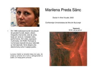 Marilena Preda Sânc
Doctor în Arte Vizuale, 2002
Conferenţiar Universitatea de Arte din Bucureşti
• Din 1980 realizează lucrări de pictură
de şevalet/murală, desen, obiect,
fotografie intervenită, cărţi de artist,
body art, land art, instalaţie video,
performance, film video, spectacol
multimedia, CD-ROM. Participă la
numeroase expoziții de grup naționale
şi internaţionale. Scrie despre arta
electronică şi arta în spaţiul public.
Împreună,
90/90, ulei pe pânză
Lucrarea implică ca tematică ideea de cuplu, de
unitate şi armonie intr-o lume a defragmentării şi
izolării. Un mesaj pentru armonie.
 
