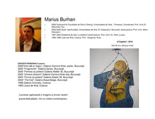 Marius Burhan
• 2009 Doctorand la Facultatea de Arte si Desing, Universitatea de Vest, Timisoara, Coordonator Prof. Univ.Dr.
Alexandra Titu,
• 2002-2003 Studii Aprofundate, Universitatea de Arta “N. Grigorescu” Bucuresti, sectia pictura, Prof. Univ. Marin
Gherasim;
• 1997-2002 Academia de Arta “Luceafarul”,sectia pictura, Prof. Conf. Dr. Petru Lucaci;
• 1992-1996 Liceul de Arta, Craiova, Prof . Gregorian Rusu
EXPOZIŢII PERSONALE (selectiv)
2006"Intre alb si negru", Galeria Caminul Artei, parter, Bucureşti
2005 "Fragmente", Galeria Senso, Bucureşti
2005 "Femeia ca pretext",Galeria Atelier 35, Bucureşti
2005 "Univers dinamic",Galeria Caminul Artei etaj, Bucureşti
2004 "Forma ca pretext",Galeria Atelier 35, Bucureşti
2004" The first", Galeria Assamblage, Bucureşti
1996 Galeria Cromatic, Craiova
1995 Liceul de Artă, Craiova
el Capitan", 2010
140/ 50 cm, tehnica mixtă
Lucrarea captivează o imagine a omului recent
prezentată plastic, într-un cotext contemporan.
 