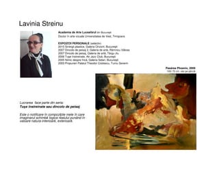 Lavinia Streinu
• Lucrarea face parte din seria:
Tuşe înstreinate sau dincolo de peisaj.
• Este o notificare în compoziţiile mele în care
imaginarul schimbă logica realului punând în
valoare natura-interioară, exterioară.
Academia de Arte Luceafărul din București
Doctor în arte vizuale Universitatea de Vest, Timişoara
Pasărea Phoenix, 2009
100/ 70 cm, ulei pe pânză
EXPOZIŢII PERSONALE (selectiv)
2010 Sinergii plastice, Galeria Orizont, Bucureşti
2007 Dincolo de peisaj 2, Galeria de artă, Râmnicu Vâlcea
2007 Dincolo de peisaj, Galeria de artă, Târgu Jiu
2006 Tuşe înstreinate, Atr Jazz Club, Bucureşti
2005 Nimic despre frică, Galeria Selari, Bucureşti
2003 Propuneri Palatul Theodor Costescu, Turnu Severin
 